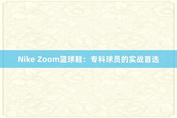 Nike Zoom篮球鞋：专科球员的实战首选