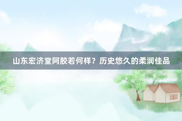 山东宏济堂阿胶若何样？历史悠久的柔润佳品
